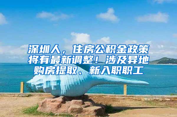 深圳人，住房公积金政策将有最新调整！涉及异地购房提取、新入职职工