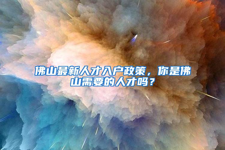 佛山最新人才入户政策，你是佛山需要的人才吗？