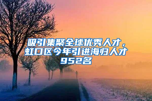 吸引集聚全球优秀人才，虹口区今年引进海归人才952名