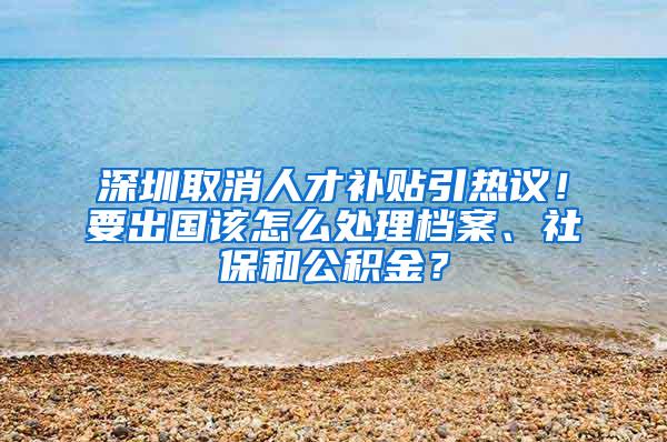 深圳取消人才补贴引热议！要出国该怎么处理档案、社保和公积金？