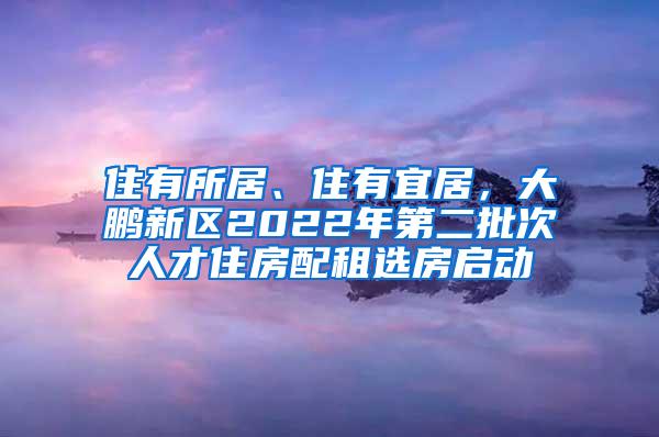 住有所居、住有宜居，大鹏新区2022年第二批次人才住房配租选房启动