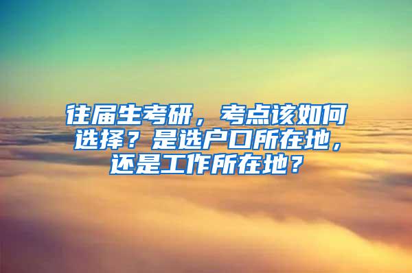 往届生考研，考点该如何选择？是选户口所在地，还是工作所在地？