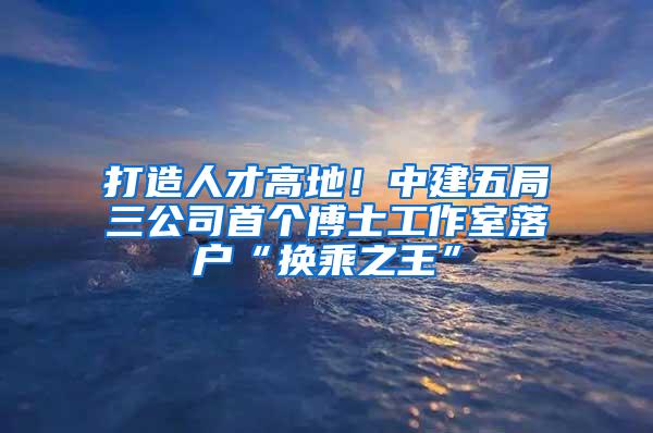 打造人才高地！中建五局三公司首个博士工作室落户“换乘之王”