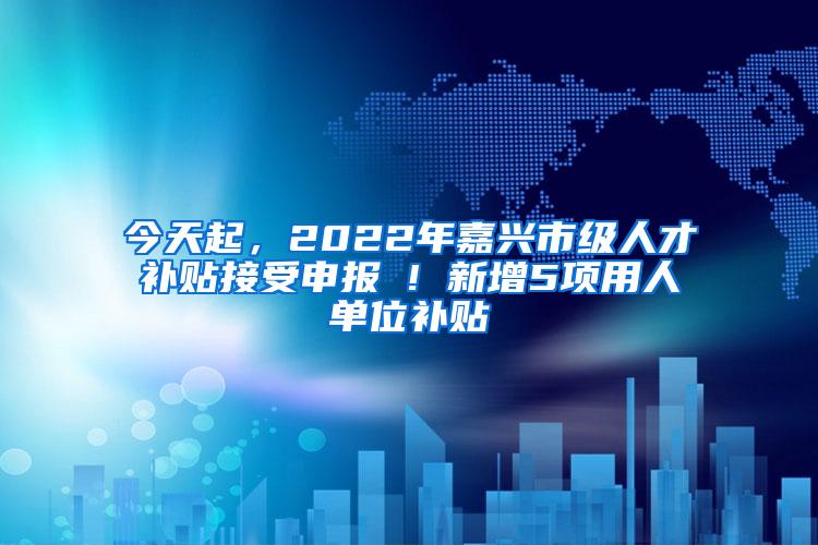 今天起，2022年嘉兴市级人才补贴接受申报 ! 新增5项用人单位补贴