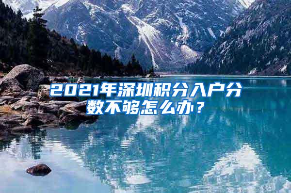 2021年深圳积分入户分数不够怎么办？