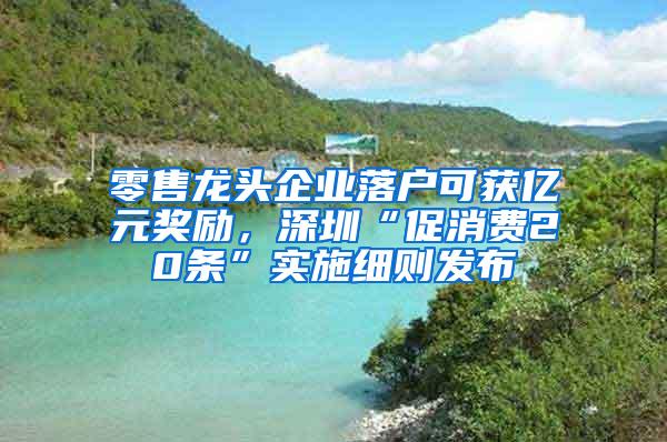 零售龙头企业落户可获亿元奖励，深圳“促消费20条”实施细则发布