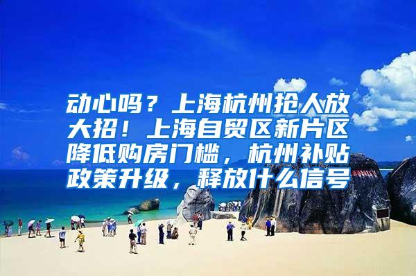 动心吗？上海杭州抢人放大招！上海自贸区新片区降低购房门槛，杭州补贴政策升级，释放什么信号