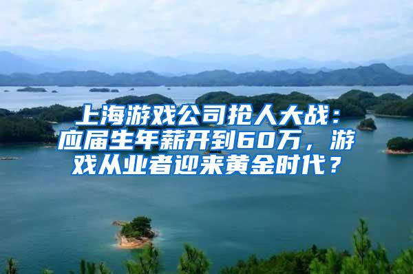 上海游戏公司抢人大战：应届生年薪开到60万，游戏从业者迎来黄金时代？