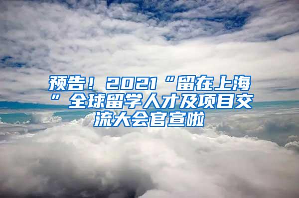 预告！2021“留在上海”全球留学人才及项目交流大会官宣啦