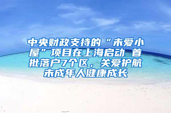 中央财政支持的“未爱小屋”项目在上海启动 首批落户7个区，关爱护航未成年人健康成长