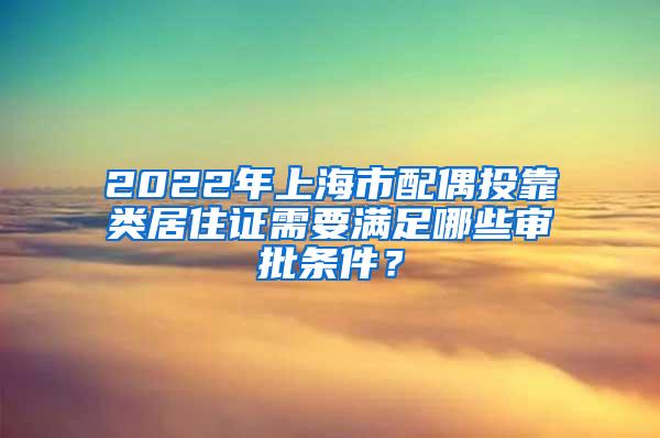 2022年上海市配偶投靠类居住证需要满足哪些审批条件？