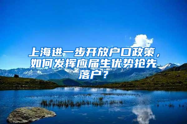 上海进一步开放户口政策，如何发挥应届生优势抢先落户？