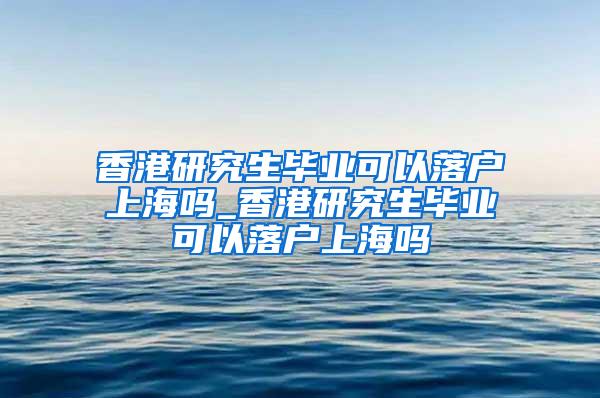 香港研究生毕业可以落户上海吗_香港研究生毕业可以落户上海吗