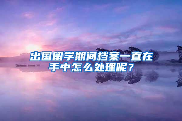 出国留学期间档案一直在手中怎么处理呢？