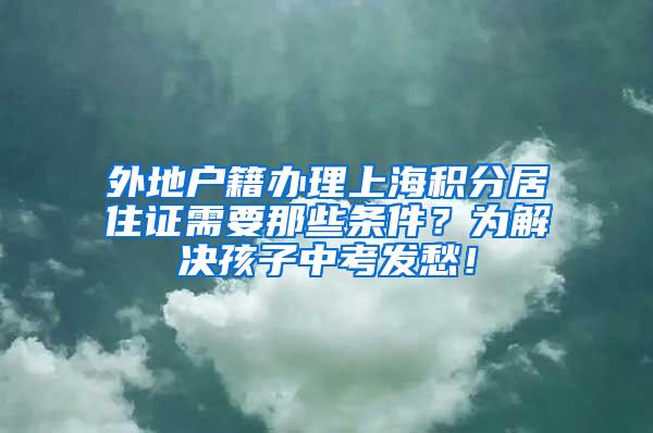 外地户籍办理上海积分居住证需要那些条件？为解决孩子中考发愁！