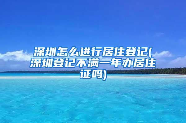 深圳怎么进行居住登记(深圳登记不满一年办居住证吗)