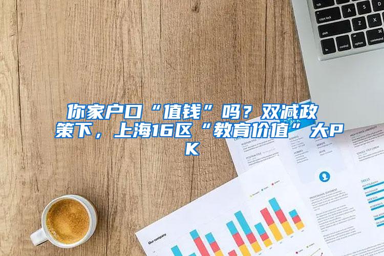 你家户口“值钱”吗？双减政策下，上海16区“教育价值”大PK