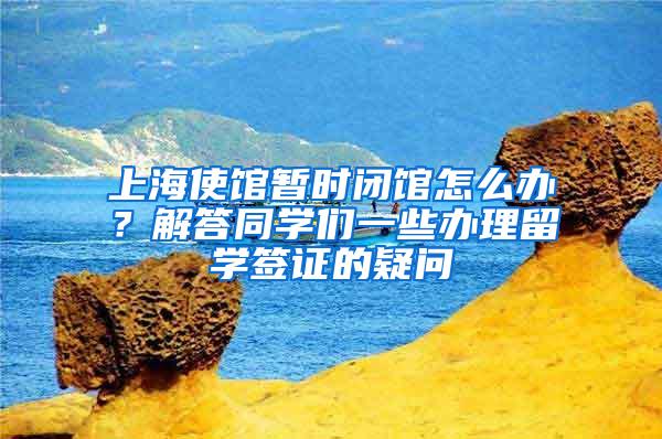 上海使馆暂时闭馆怎么办？解答同学们一些办理留学签证的疑问