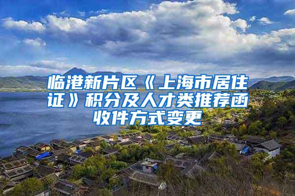 临港新片区《上海市居住证》积分及人才类推荐函收件方式变更