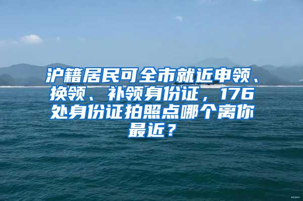 沪籍居民可全市就近申领、换领、补领身份证，176处身份证拍照点哪个离你最近？