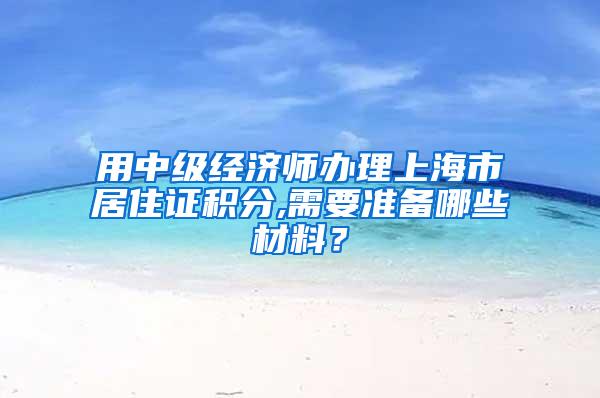 用中级经济师办理上海市居住证积分,需要准备哪些材料？