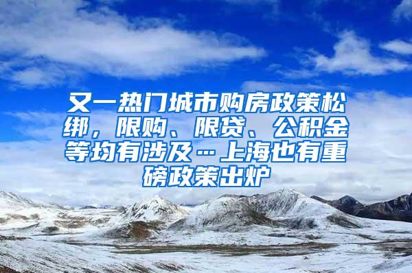 又一热门城市购房政策松绑，限购、限贷、公积金等均有涉及…上海也有重磅政策出炉