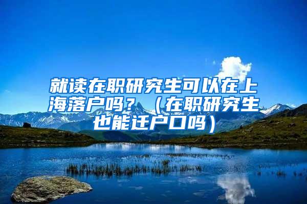 就读在职研究生可以在上海落户吗？（在职研究生也能迁户口吗）