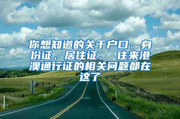 你想知道的关于户口、身份证、居住证、 往来港澳通行证的相关问题都在这了