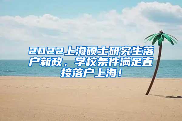 2022上海硕士研究生落户新政，学校条件满足直接落户上海！