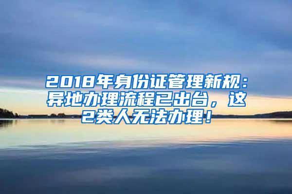 2018年身份证管理新规：异地办理流程已出台，这2类人无法办理！