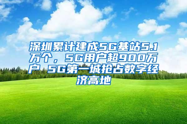 深圳累计建成5G基站5.1万个，5G用户超900万户 5G第一城抢占数字经济高地