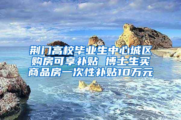 荆门高校毕业生中心城区购房可享补贴 博士生买商品房一次性补贴10万元