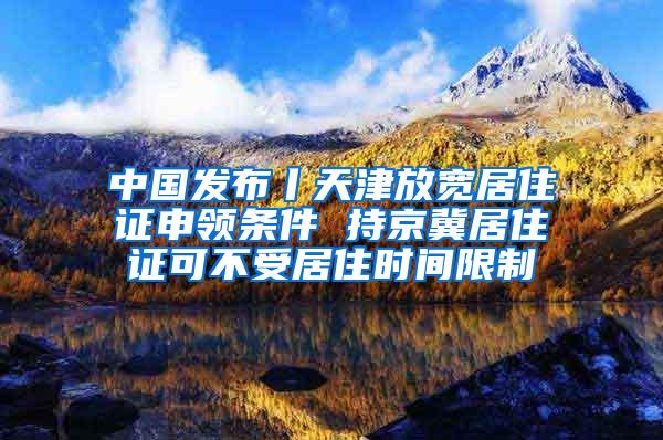 中国发布丨天津放宽居住证申领条件 持京冀居住证可不受居住时间限制