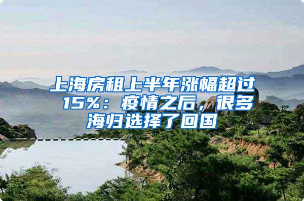 上海房租上半年涨幅超过 15%：疫情之后，很多海归选择了回国