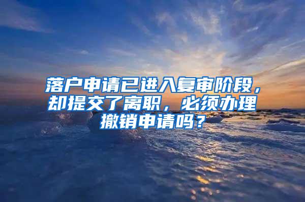 落户申请已进入复审阶段，却提交了离职，必须办理撤销申请吗？