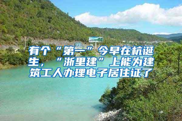 有个“第一”今早在杭诞生，“浙里建”上能为建筑工人办理电子居住证了