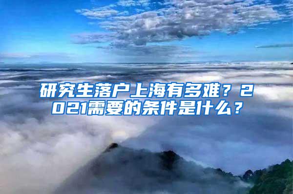 研究生落户上海有多难？2021需要的条件是什么？