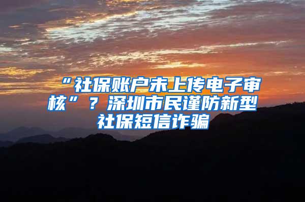 “社保账户未上传电子审核”？深圳市民谨防新型社保短信诈骗
