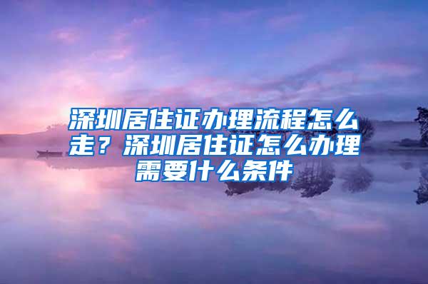 深圳居住证办理流程怎么走？深圳居住证怎么办理需要什么条件