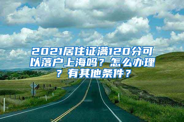 2021居住证满120分可以落户上海吗？怎么办理？有其他条件？