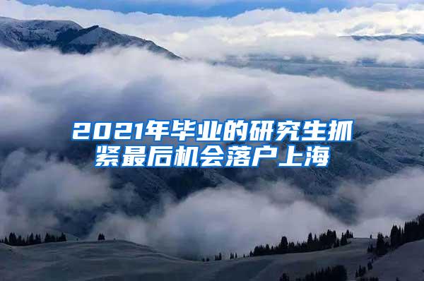 2021年毕业的研究生抓紧最后机会落户上海