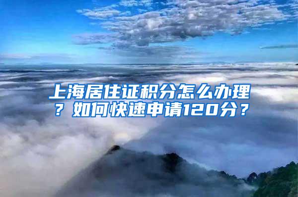 上海居住证积分怎么办理？如何快速申请120分？