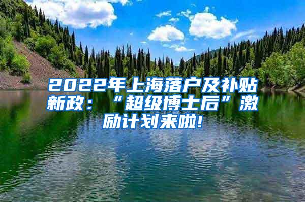 2022年上海落户及补贴新政：“超级博士后”激励计划来啦!