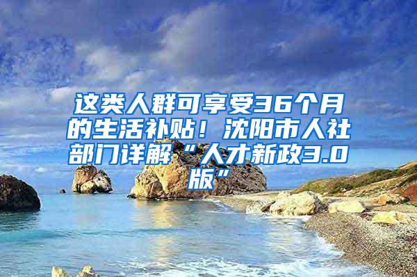 这类人群可享受36个月的生活补贴！沈阳市人社部门详解“人才新政3.0版”