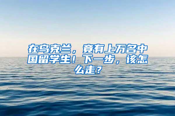 在乌克兰，竟有上万名中国留学生！下一步，该怎么走？