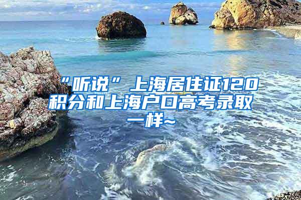 “听说”上海居住证120积分和上海户口高考录取一样~