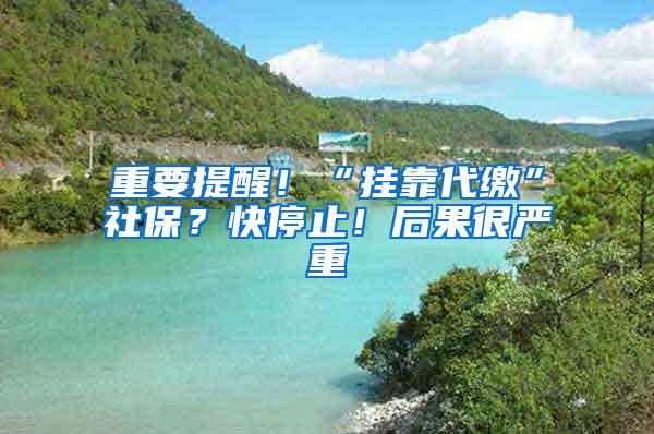 重要提醒！“挂靠代缴”社保？快停止！后果很严重