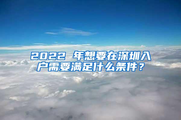 2022 年想要在深圳入户需要满足什么条件？