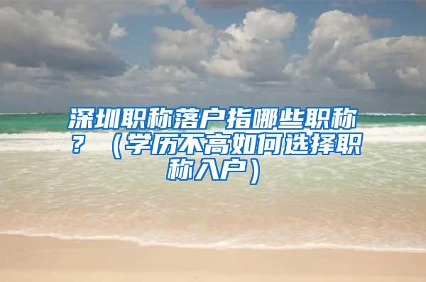 深圳职称落户指哪些职称？（学历不高如何选择职称入户）