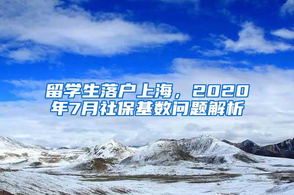 留学生落户上海，2020年7月社保基数问题解析